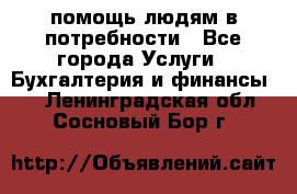 помощь людям в потребности - Все города Услуги » Бухгалтерия и финансы   . Ленинградская обл.,Сосновый Бор г.